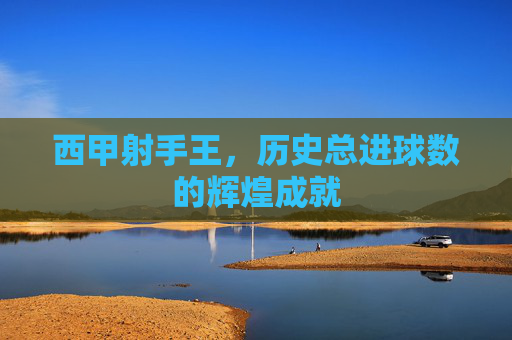 西甲射手王，历史总进球数的辉煌成就