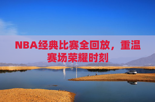 NBA经典比赛全回放，重温赛场荣耀时刻