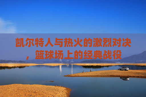 凯尔特人与热火的激烈对决,篮球场上的经典战役 凯尔特人与热火的激烈对决,篮球场上的经典战役