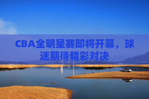 CBA全明星赛即将开幕，球迷期待精彩对决