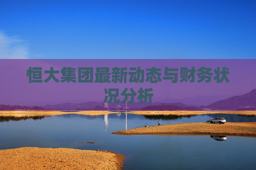 恒大集团最新动态与财务状况分析