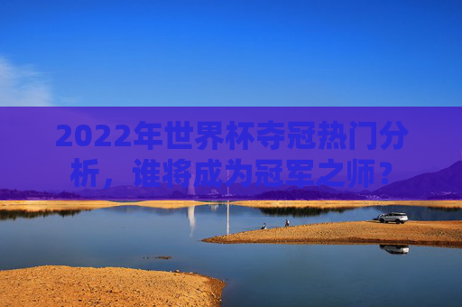 2022年世界杯夺冠热门分析，谁将成为冠军之师？