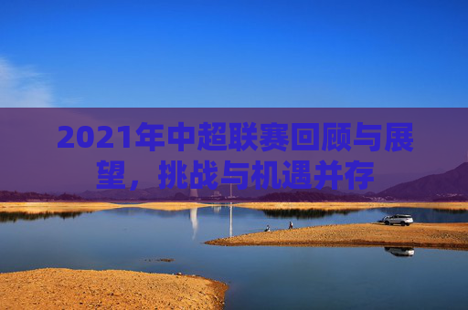 2021年中超联赛回顾与展望，挑战与机遇并存