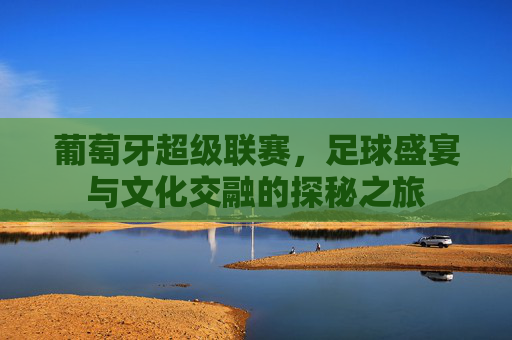 葡萄牙超级联赛，足球盛宴与文化交融的探秘之旅