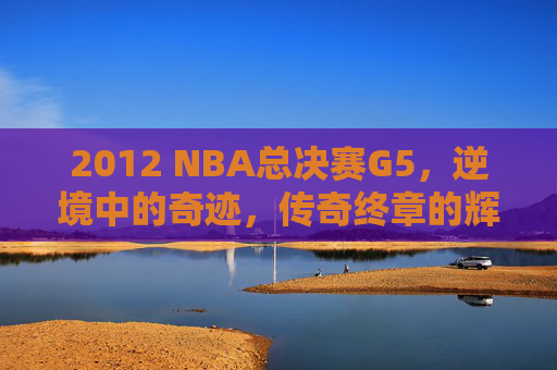 2012 NBA总决赛G5,逆境中的奇迹,传奇终章的辉煌 2012 NBA总决赛G5,逆境中的奇迹,传奇终章的辉煌