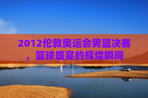 2012伦敦奥运会男篮决赛，篮球盛宴的辉煌瞬间
