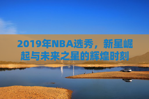 2019年NBA选秀，新星崛起与未来之星的辉煌时刻