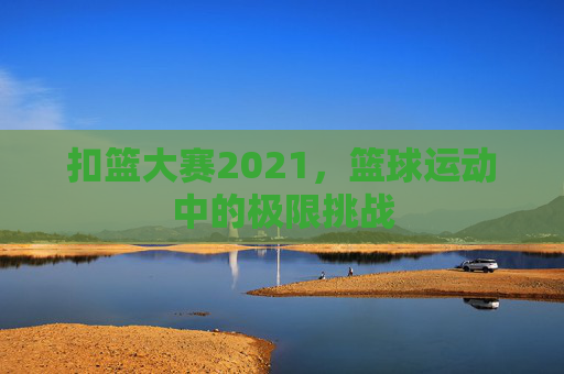 扣篮大赛2021，篮球运动中的极限挑战