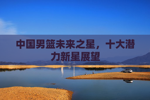 中国男篮未来之星,十大潜力新星展望 中国男篮未来之星,十大潜力新星展望