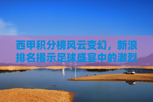 西甲积分榜风云变幻，新浪排名揭示足球盛宴中的激烈竞争