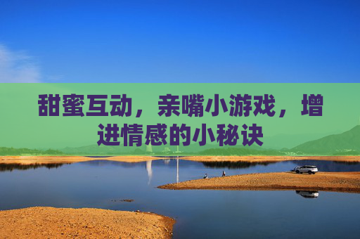 甜蜜互动，亲嘴小游戏，增进情感的小秘诀