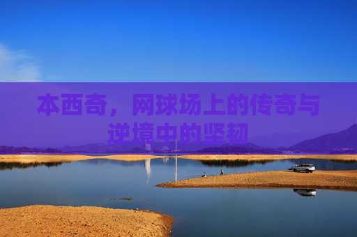 本西奇，网球场上的传奇与逆境中的坚韧