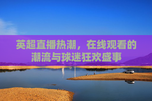 英超直播热潮，在线观看的潮流与球迷狂欢盛事