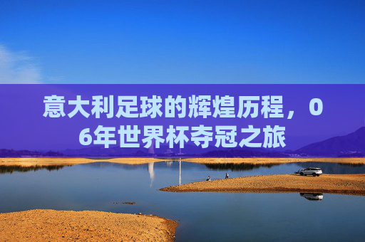 意大利足球的辉煌历程，06年世界杯夺冠之旅