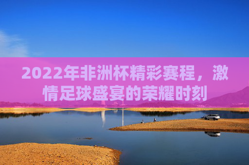 2022年非洲杯精彩赛程，激情足球盛宴的荣耀时刻