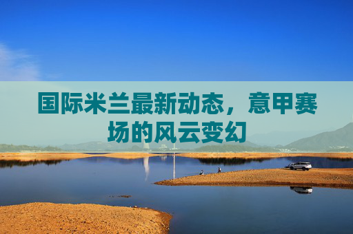 国际米兰最新动态，意甲赛场的风云变幻