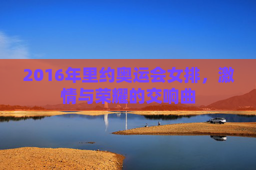2016年里约奥运会女排，激情与荣耀的交响曲