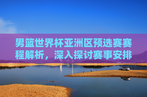 男篮世界杯亚洲区预选赛赛程解析，深入探讨赛事安排与关键对决
