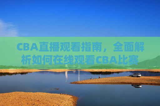CBA直播观看指南，全面解析如何在线观看CBA比赛