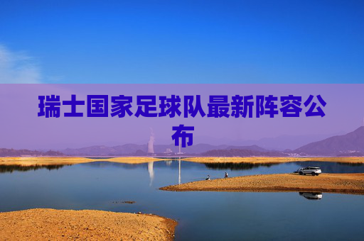 瑞士国家足球队最新阵容公布 瑞士国家足球队最新阵容公布