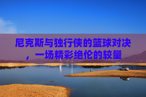 尼克斯与独行侠的篮球对决,一场精彩绝伦的较量 尼克斯与独行侠的篮球对决,一场精彩绝伦的较量