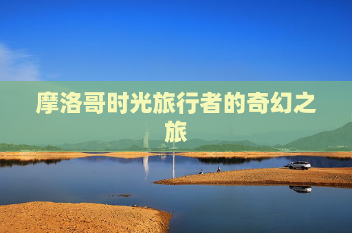 摩洛哥时光旅行者的奇幻之旅 摩洛哥时光旅行者的奇幻之旅