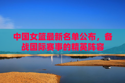 中国女篮最新名单公布,备战国际赛事的精英阵容 中国女篮最新名单公布,备战国际赛事的精英阵容