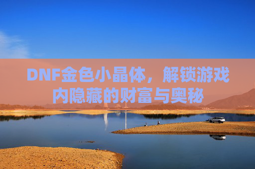 DNF金色小晶体,解锁游戏内隐藏的财富与奥秘 DNF金色小晶体,解锁游戏内隐藏的财富与奥秘