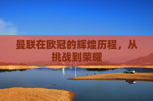 曼联在欧冠的辉煌历程，从挑战到荣耀
