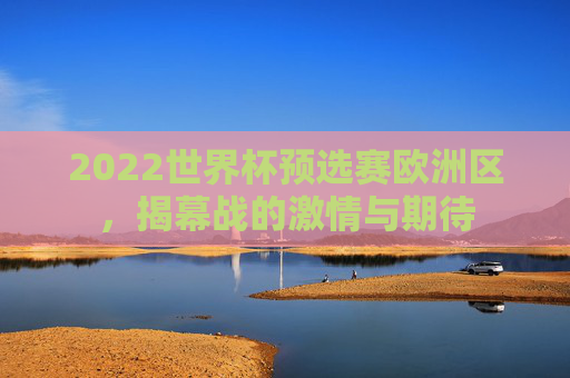 2022世界杯预选赛欧洲区,揭幕战的激情与期待 2022世界杯预选赛欧洲区,揭幕战的激情与期待