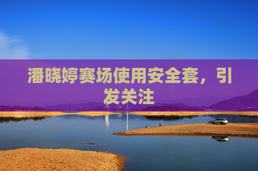 潘晓婷赛场使用安全套,引发关注 潘晓婷赛场使用安全套,引发关注