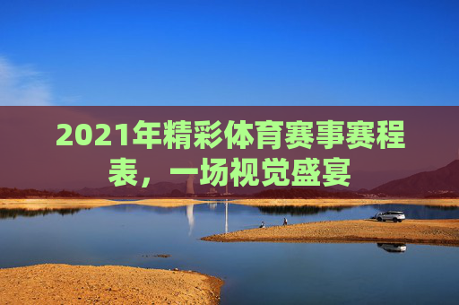 2021年精彩体育赛事赛程表，一场视觉盛宴