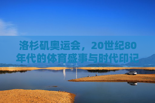 洛杉矶奥运会，20世纪80年代的体育盛事与时代印记