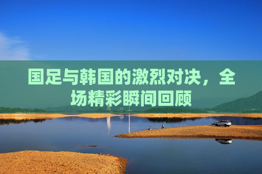 国足与韩国的激烈对决，全场精彩瞬间回顾