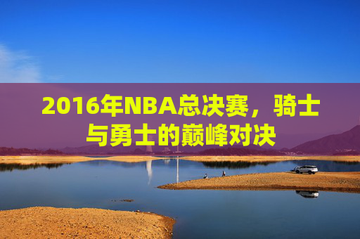 2016年NBA总决赛，骑士与勇士的巅峰对决