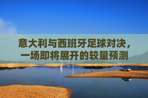意大利与西班牙足球对决，一场即将展开的较量预测