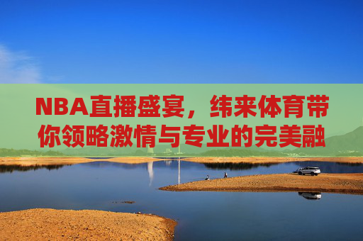 NBA直播盛宴，纬来体育带你领略激情与专业的完美融合