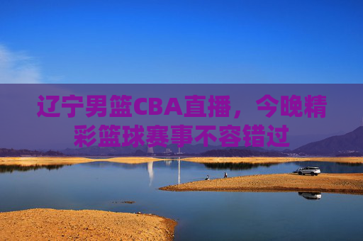 辽宁男篮CBA直播，今晚精彩篮球赛事不容错过