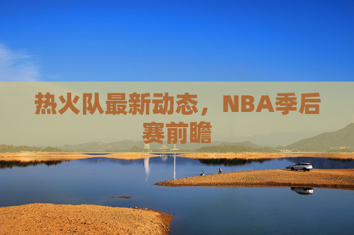 热火队最新动态，NBA季后赛前瞻