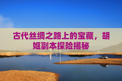 古代丝绸之路上的宝藏，胡姬副本探险揭秘