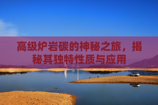 高级炉岩碳的神秘之旅，揭秘其独特性质与应用