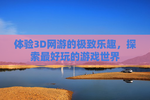 体验3D网游的极致乐趣，探索最好玩的游戏世界