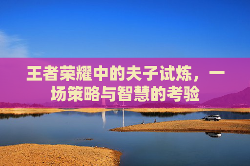 王者荣耀中的夫子试炼,一场策略与智慧的考验 王者荣耀中的夫子试炼,一场策略与智慧的考验