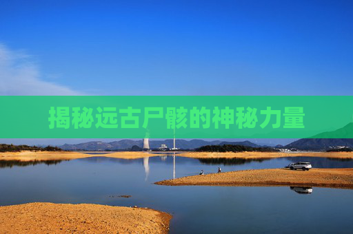揭秘远古尸骸的神秘力量 揭秘远古尸骸的神秘力量