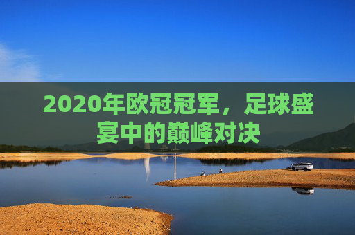 2020年欧冠冠军,足球盛宴中的巅峰对决 2020年欧冠冠军,足球盛宴中的巅峰对决