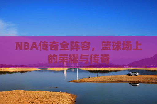 NBA传奇全阵容，篮球场上的荣耀与传奇