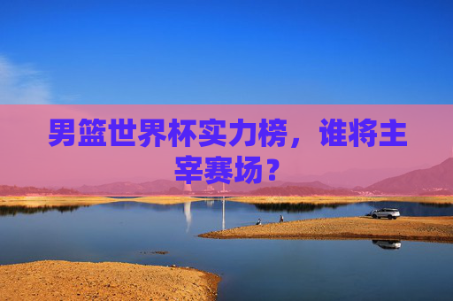 男篮世界杯实力榜，谁将主宰赛场？