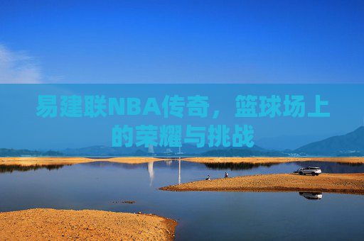 易建联NBA传奇，篮球场上的荣耀与挑战