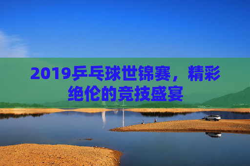 2019乒乓球世锦赛，精彩绝伦的竞技盛宴