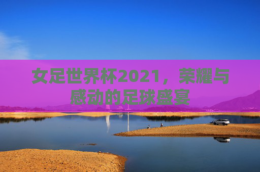 女足世界杯2021，荣耀与感动的足球盛宴